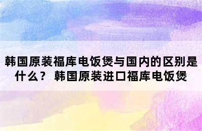 韩国原装福库电饭煲与国内的区别是什么？ 韩国原装进口福库电饭煲